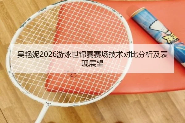 吴艳妮2026游泳世锦赛赛场技术对比分析及表现展望